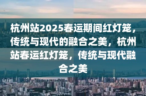 杭州站2025春運(yùn)期間紅燈籠，傳統(tǒng)與現(xiàn)代的融合之美，杭州站春運(yùn)紅燈籠，傳統(tǒng)與現(xiàn)代融合之美