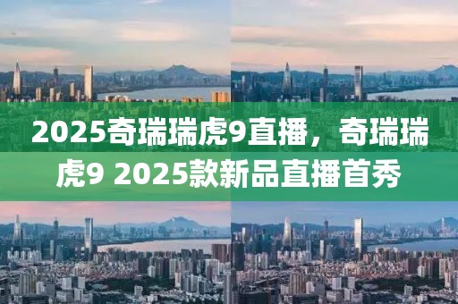 2025奇瑞瑞虎9直播，奇瑞瑞虎9 2025款新品直播首秀