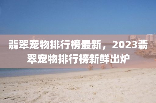 翡翠寵物排行榜最新，2023翡翠寵物排行榜新鮮出爐