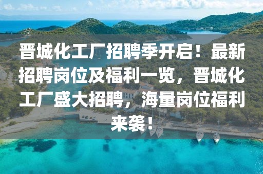 晉城化工廠招聘季開啟！最新招聘崗位及福利一覽，晉城化工廠盛大招聘，海量崗位福利來襲！