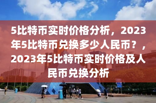 5比特幣實時價格分析，2023年5比特幣兌換多少人民幣？，2023年5比特幣實時價格及人民幣兌換分析