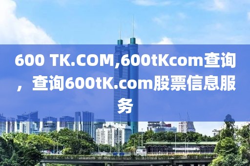 600 TK.COM,600tKcom查詢，查詢600tK.com股票信息服務(wù)