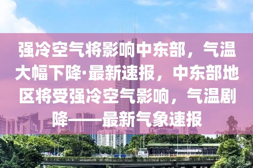 強(qiáng)冷空氣將影響中東部，氣溫大幅下降·最新速報(bào)，中東部地區(qū)將受強(qiáng)冷空氣影響，氣溫劇降——最新氣象速報(bào)