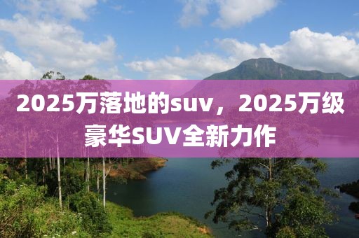 2025萬落地的suv，2025萬級豪華SUV全新力作