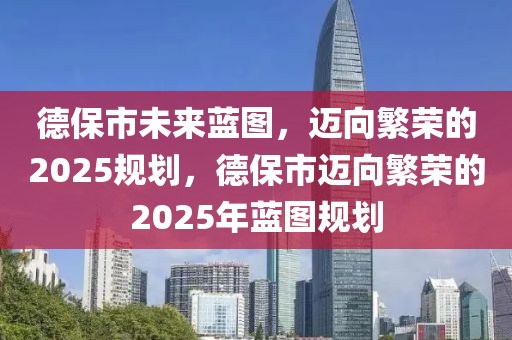 德保市未來藍圖，邁向繁榮的2025規(guī)劃，德保市邁向繁榮的2025年藍圖規(guī)劃