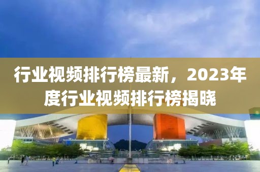 行業(yè)視頻排行榜最新，2023年度行業(yè)視頻排行榜揭曉