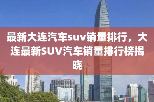 最新大連汽車suv銷量排行，大連最新SUV汽車銷量排行榜揭曉