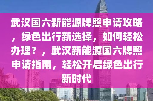 武漢國六新能源牌照申請攻略，綠色出行新選擇，如何輕松辦理？，武漢新能源國六牌照申請指南，輕松開啟綠色出行新時(shí)代