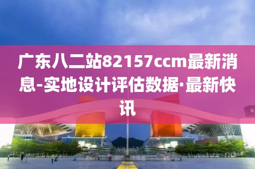 廣東八二站82157ccm最新消息-實地設(shè)計評估數(shù)據(jù)·最新快訊