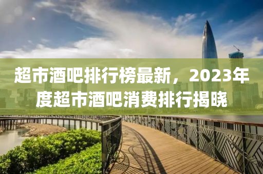 超市酒吧排行榜最新，2023年度超市酒吧消費排行揭曉