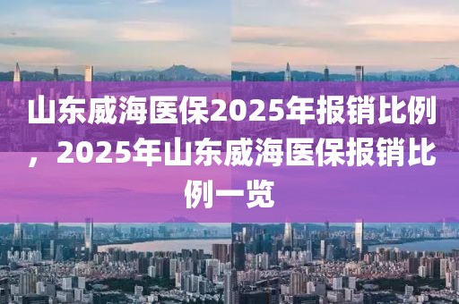 山東威海醫(yī)保2025年報銷比例，2025年山東威海醫(yī)保報銷比例一覽