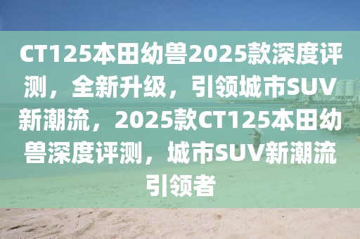 CT125本田幼獸2025款深度評(píng)測(cè)，全新升級(jí)，引領(lǐng)城市SUV新潮流，2025款CT125本田幼獸深度評(píng)測(cè)，城市SUV新潮流引領(lǐng)者