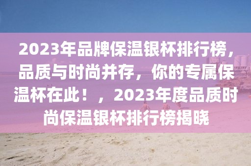 2023年品牌保溫銀杯排行榜，品質(zhì)與時(shí)尚并存，你的專屬保溫杯在此！，2023年度品質(zhì)時(shí)尚保溫銀杯排行榜揭曉