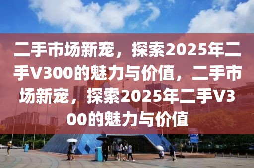 二手市場新寵，探索2025年二手V300的魅力與價值，二手市場新寵，探索2025年二手V300的魅力與價值