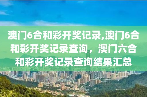 澳門6合和彩開獎記錄,澳門6合和彩開獎記錄查詢，澳門六合和彩開獎記錄查詢結(jié)果匯總