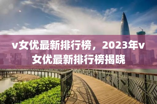 v女優(yōu)最新排行榜，2023年v女優(yōu)最新排行榜揭曉