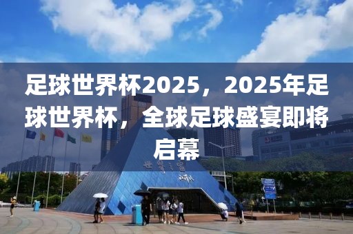 足球世界杯2025，2025年足球世界杯，全球足球盛宴即將啟幕