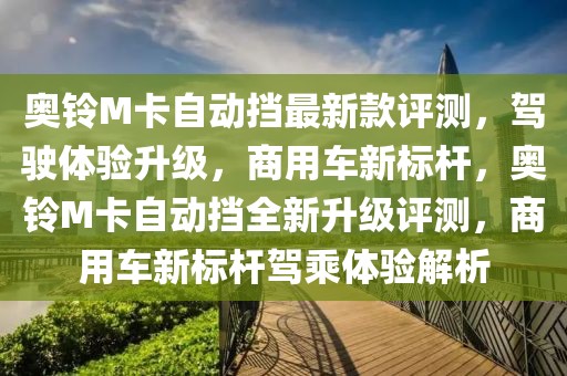 奧鈴M卡自動擋最新款評測，駕駛體驗升級，商用車新標桿，奧鈴M卡自動擋全新升級評測，商用車新標桿駕乘體驗解析