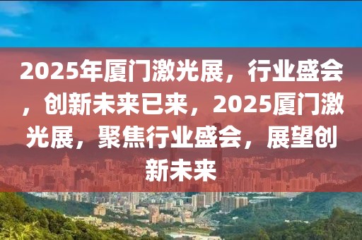 2025年廈門激光展，行業(yè)盛會，創(chuàng)新未來已來，2025廈門激光展，聚焦行業(yè)盛會，展望創(chuàng)新未來