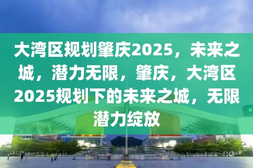 大灣區(qū)規(guī)劃肇慶2025，未來之城，潛力無限，肇慶，大灣區(qū)2025規(guī)劃下的未來之城，無限潛力綻放