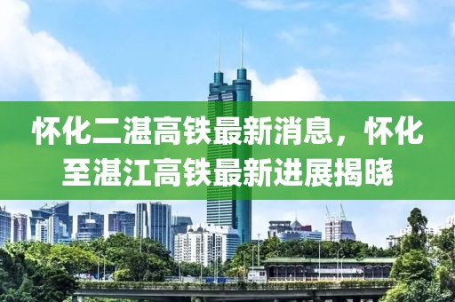 懷化二湛高鐵最新消息，懷化至湛江高鐵最新進展揭曉