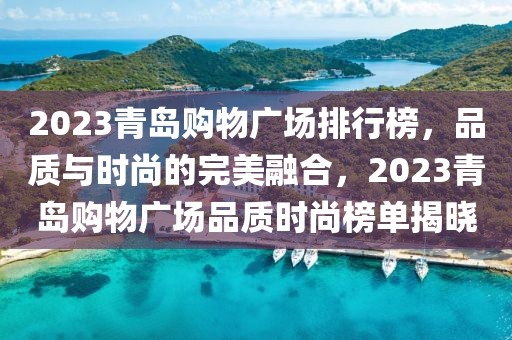 2023青島購物廣場排行榜，品質(zhì)與時尚的完美融合，2023青島購物廣場品質(zhì)時尚榜單揭曉