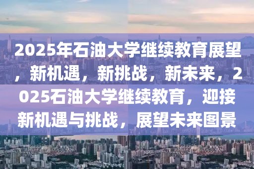 2025年石油大學繼續(xù)教育展望，新機遇，新挑戰(zhàn)，新未來，2025石油大學繼續(xù)教育，迎接新機遇與挑戰(zhàn)，展望未來圖景