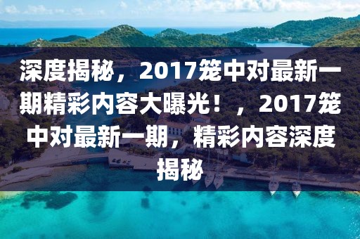 深度揭秘，2017籠中對最新一期精彩內(nèi)容大曝光！，2017籠中對最新一期，精彩內(nèi)容深度揭秘