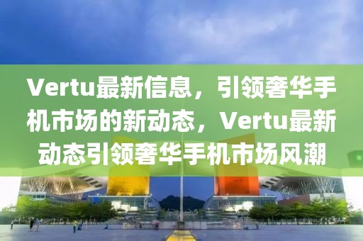 Vertu最新信息，引領(lǐng)奢華手機市場的新動態(tài)，Vertu最新動態(tài)引領(lǐng)奢華手機市場風潮