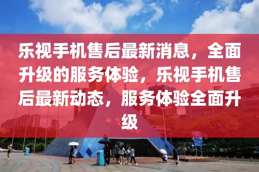 樂視手機售后最新消息，全面升級的服務體驗，樂視手機售后最新動態(tài)，服務體驗全面升級