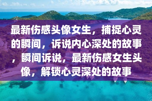 最新傷感頭像女生，捕捉心靈的瞬間，訴說內(nèi)心深處的故事，瞬間訴說，最新傷感女生頭像，解鎖心靈深處的故事