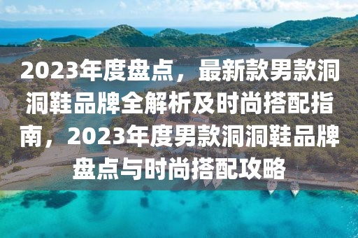 2023年度盤點(diǎn)，最新款男款洞洞鞋品牌全解析及時(shí)尚搭配指南，2023年度男款洞洞鞋品牌盤點(diǎn)與時(shí)尚搭配攻略