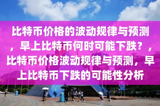 比特幣價格的波動規(guī)律與預(yù)測，早上比特幣何時可能下跌？，比特幣價格波動規(guī)律與預(yù)測，早上比特幣下跌的可能性分析