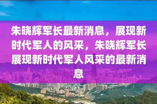 朱曉輝軍長(zhǎng)最新消息，展現(xiàn)新時(shí)代軍人的風(fēng)采，朱曉輝軍長(zhǎng)展現(xiàn)新時(shí)代軍人風(fēng)采的最新消息