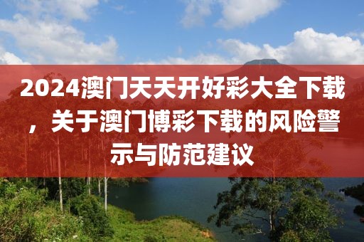 2024澳門天天開好彩大全下載，關(guān)于澳門博彩下載的風(fēng)險(xiǎn)警示與防范建議