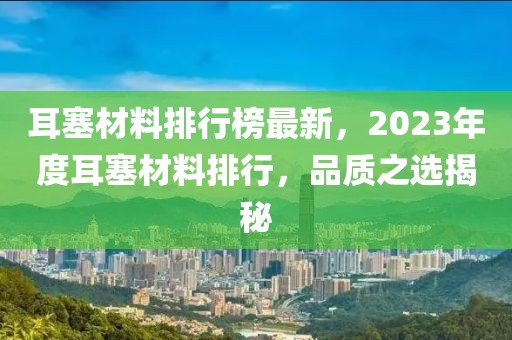 耳塞材料排行榜最新，2023年度耳塞材料排行，品質(zhì)之選揭秘