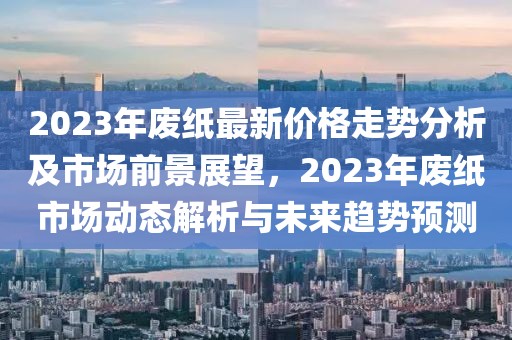 2023年廢紙最新價格走勢分析及市場前景展望，2023年廢紙市場動態(tài)解析與未來趨勢預(yù)測