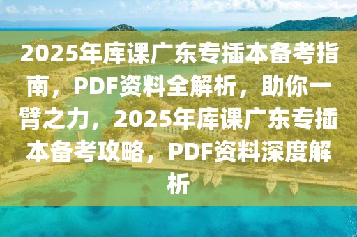 2025年庫課廣東專插本備考指南，PDF資料全解析，助你一臂之力，2025年庫課廣東專插本備考攻略，PDF資料深度解析