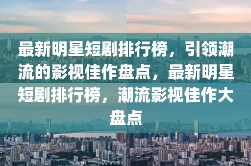 最新明星短劇排行榜，引領(lǐng)潮流的影視佳作盤點，最新明星短劇排行榜，潮流影視佳作大盤點