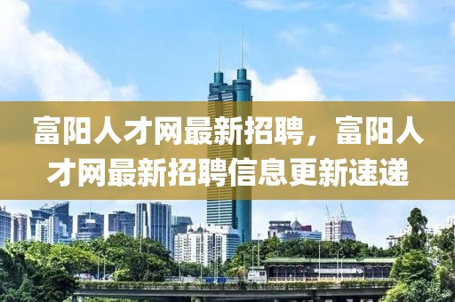 富陽人才網(wǎng)最新招聘，富陽人才網(wǎng)最新招聘信息更新速遞