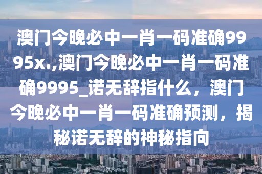 澳門今晚必中一肖一碼準(zhǔn)確9995x.,澳門今晚必中一肖一碼準(zhǔn)確9995_諾無辭指什么，澳門今晚必中一肖一碼準(zhǔn)確預(yù)測，揭秘諾無辭的神秘指向