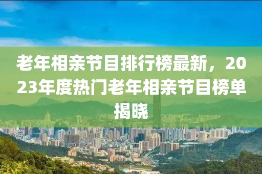 老年相親節(jié)目排行榜最新，2023年度熱門老年相親節(jié)目榜單揭曉