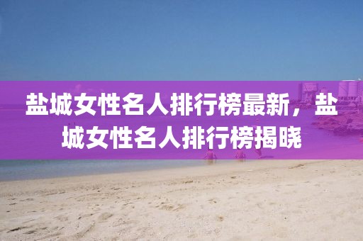 鹽城女性名人排行榜最新，鹽城女性名人排行榜揭曉