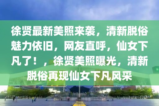 徐賢最新美照來襲，清新脫俗魅力依舊，網(wǎng)友直呼，仙女下凡了！，徐賢美照曝光，清新脫俗再現(xiàn)仙女下凡風采