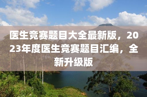 醫(yī)生競賽題目大全最新版，2023年度醫(yī)生競賽題目匯編，全新升級版