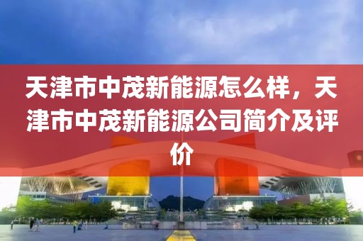 天津市中茂新能源怎么樣，天津市中茂新能源公司簡介及評價