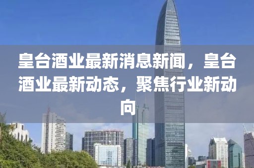 皇臺酒業(yè)最新消息新聞，皇臺酒業(yè)最新動態(tài)，聚焦行業(yè)新動向