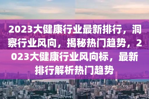 2023大健康行業(yè)最新排行，洞察行業(yè)風向，揭秘熱門趨勢，2023大健康行業(yè)風向標，最新排行解析熱門趨勢