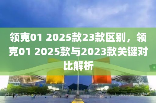 領(lǐng)克01 2025款23款區(qū)別，領(lǐng)克01 2025款與2023款關(guān)鍵對(duì)比解析