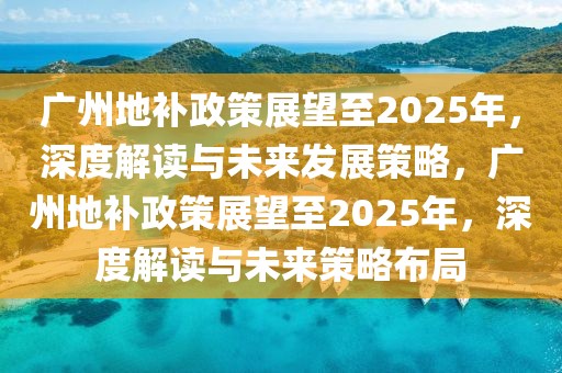 廣州地補(bǔ)政策展望至2025年，深度解讀與未來發(fā)展策略，廣州地補(bǔ)政策展望至2025年，深度解讀與未來策略布局